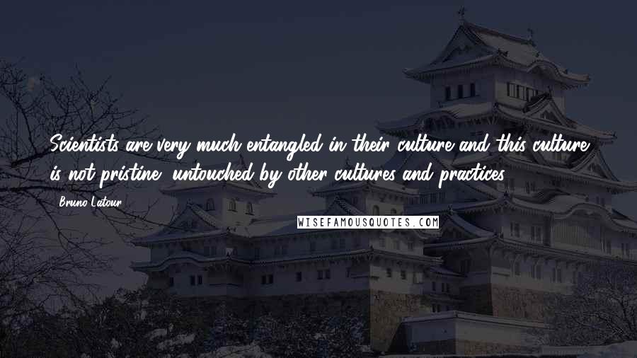 Bruno Latour Quotes: Scientists are very much entangled in their culture and this culture is not pristine, untouched by other cultures and practices.