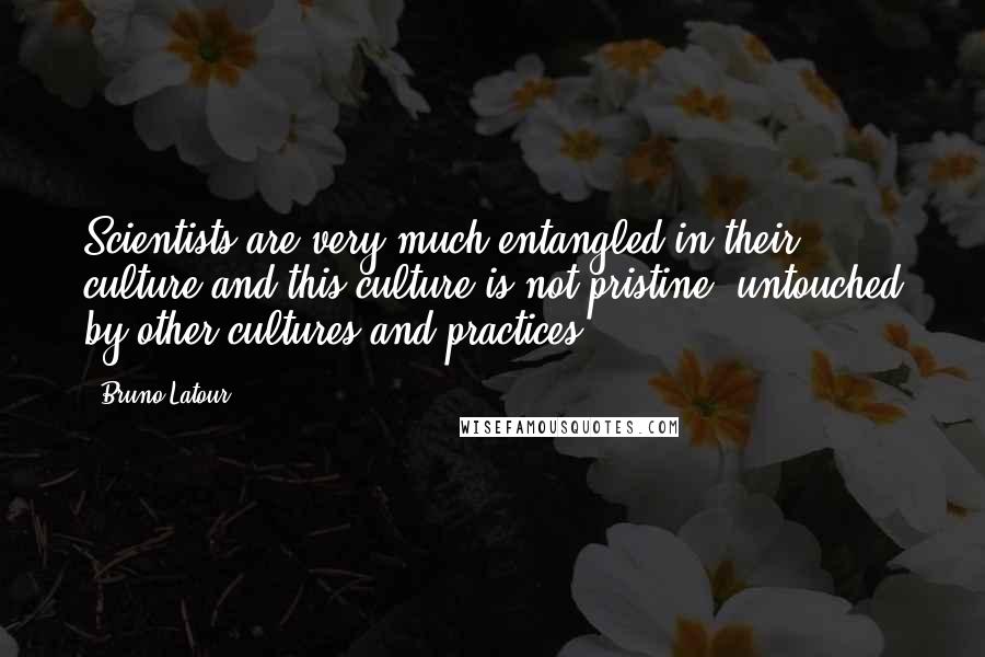 Bruno Latour Quotes: Scientists are very much entangled in their culture and this culture is not pristine, untouched by other cultures and practices.