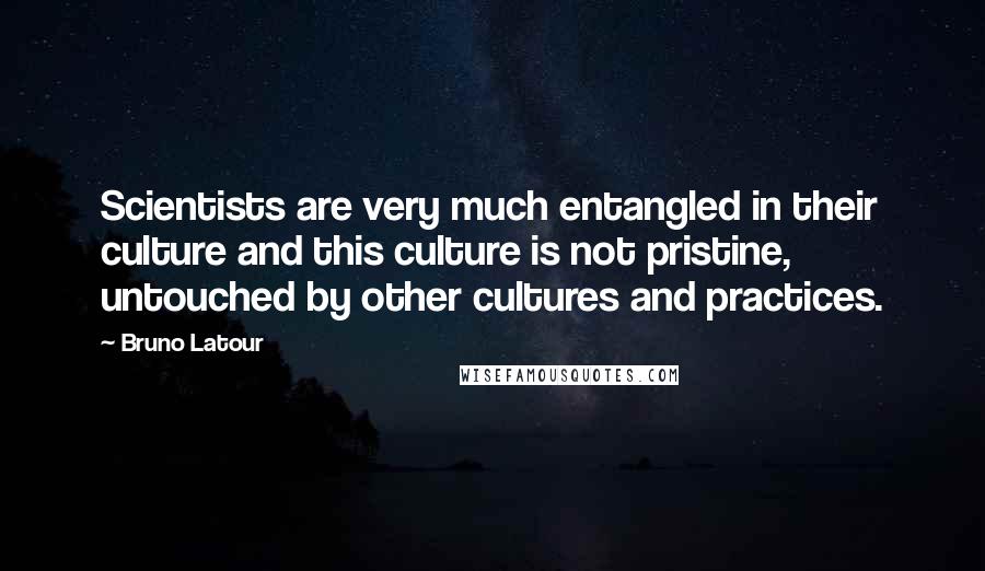 Bruno Latour Quotes: Scientists are very much entangled in their culture and this culture is not pristine, untouched by other cultures and practices.