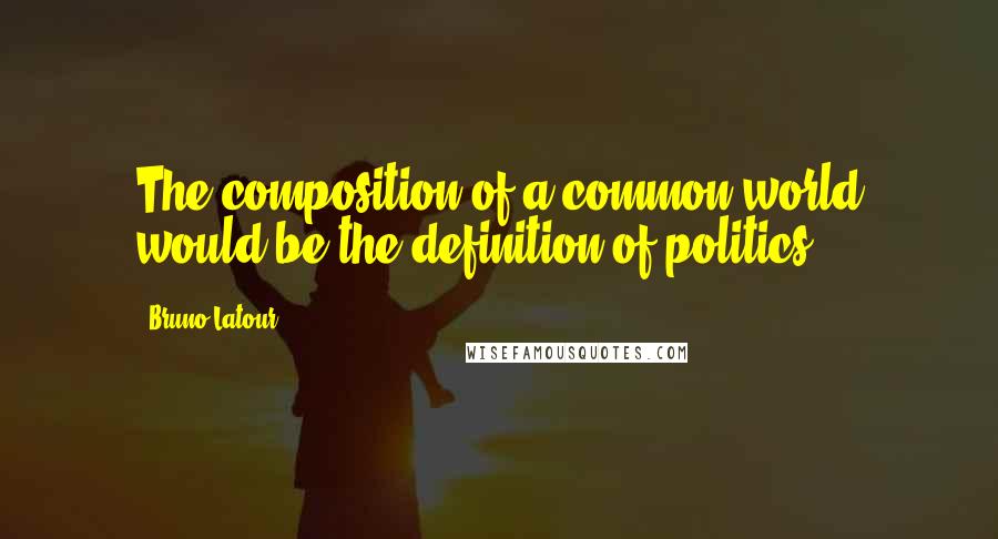 Bruno Latour Quotes: The composition of a common world would be the definition of politics.