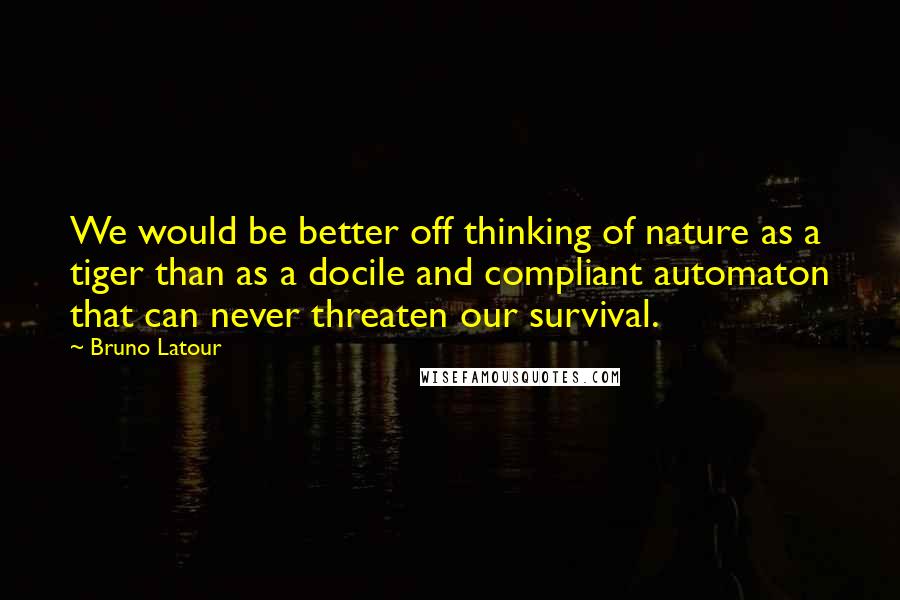 Bruno Latour Quotes: We would be better off thinking of nature as a tiger than as a docile and compliant automaton that can never threaten our survival.
