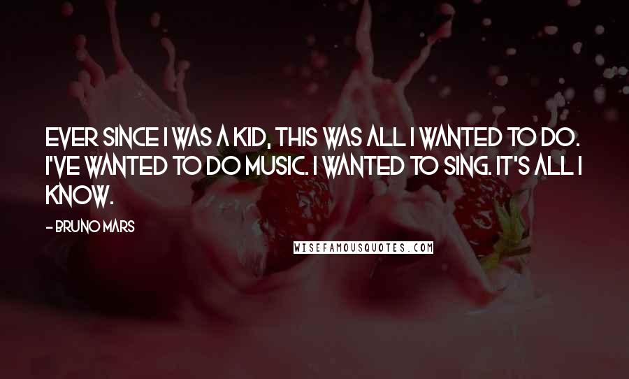 Bruno Mars Quotes: Ever since I was a kid, this was all I wanted to do. I've wanted to do music. I wanted to sing. It's all I know.