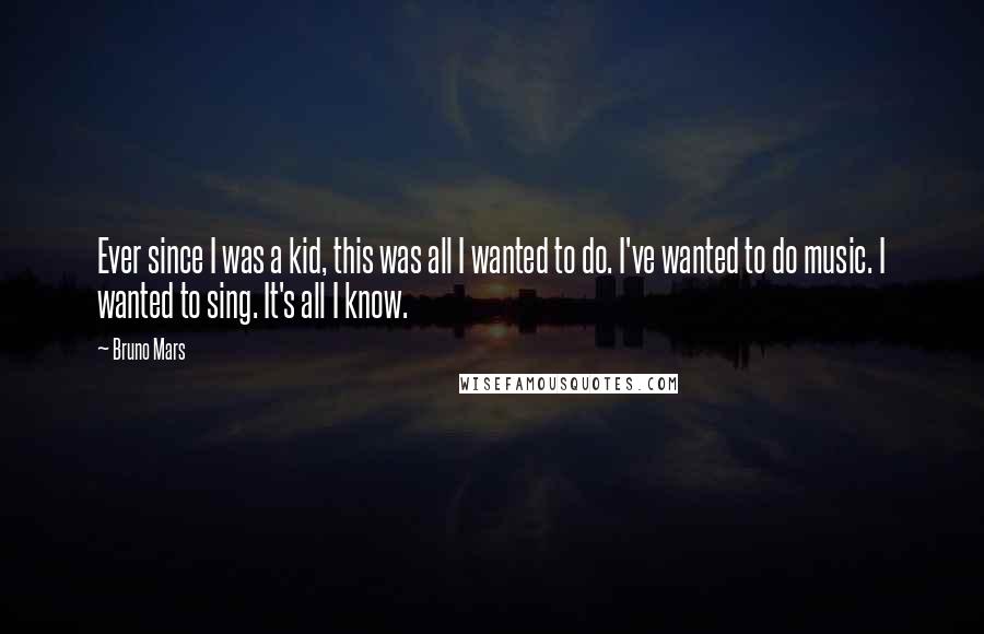 Bruno Mars Quotes: Ever since I was a kid, this was all I wanted to do. I've wanted to do music. I wanted to sing. It's all I know.