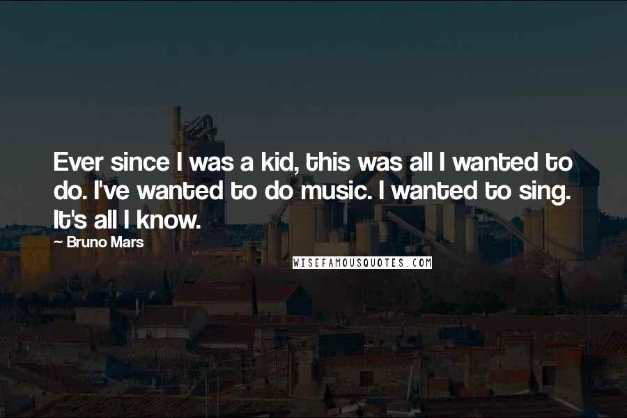 Bruno Mars Quotes: Ever since I was a kid, this was all I wanted to do. I've wanted to do music. I wanted to sing. It's all I know.