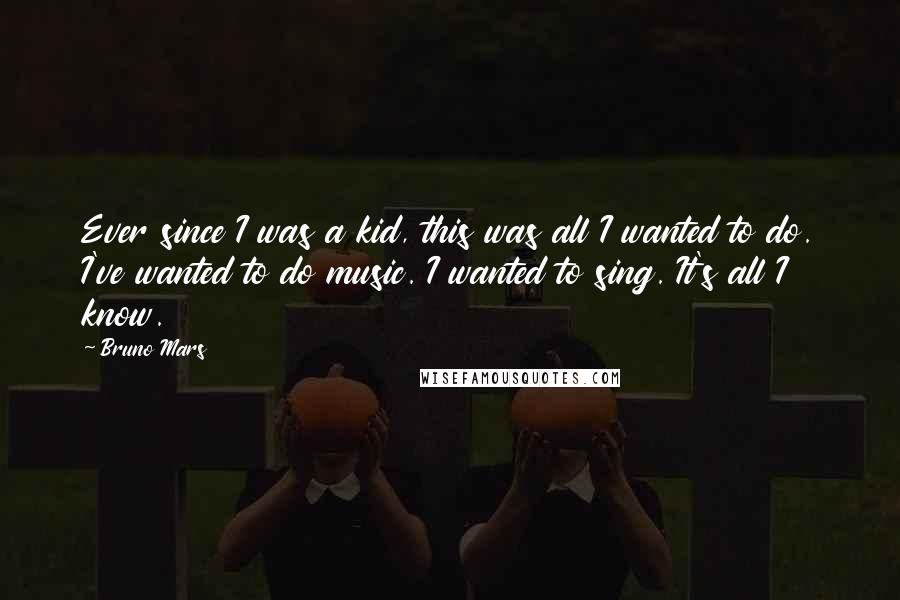 Bruno Mars Quotes: Ever since I was a kid, this was all I wanted to do. I've wanted to do music. I wanted to sing. It's all I know.