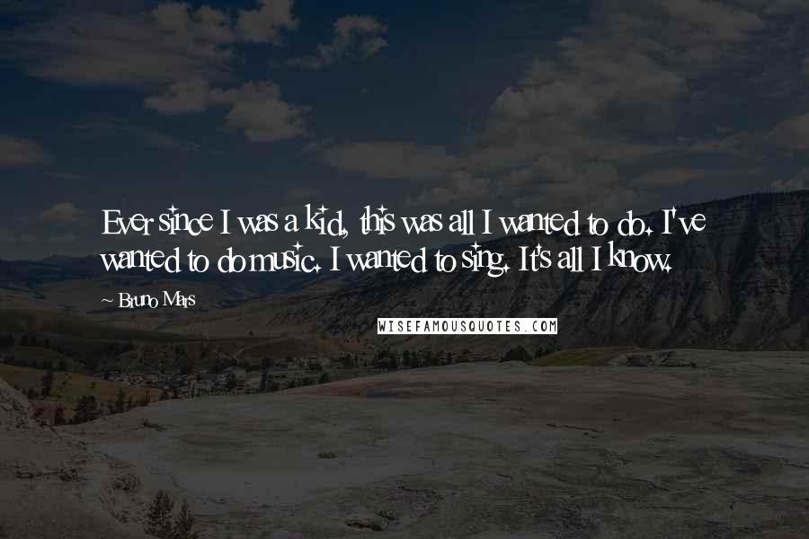 Bruno Mars Quotes: Ever since I was a kid, this was all I wanted to do. I've wanted to do music. I wanted to sing. It's all I know.