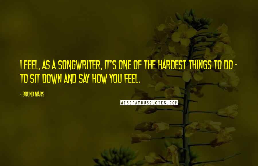 Bruno Mars Quotes: I feel, as a songwriter, it's one of the hardest things to do - to sit down and say how you feel.