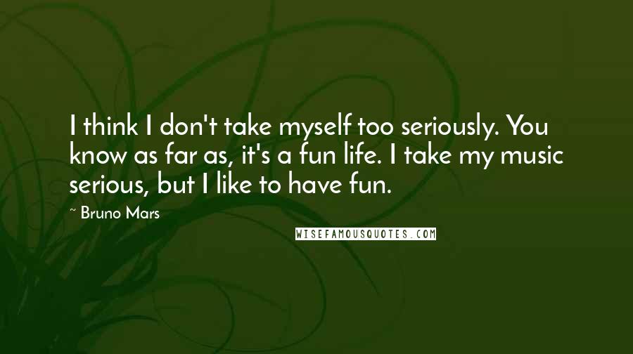 Bruno Mars Quotes: I think I don't take myself too seriously. You know as far as, it's a fun life. I take my music serious, but I like to have fun.