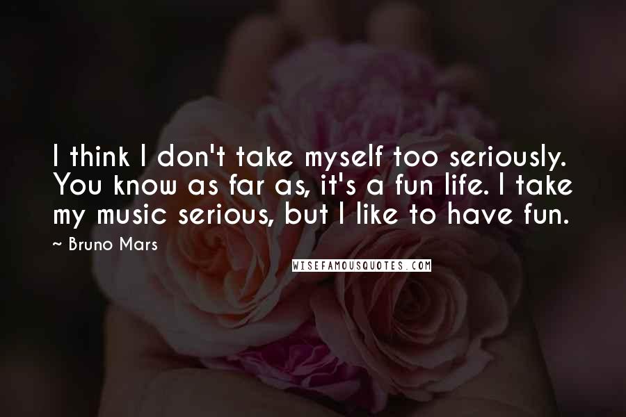 Bruno Mars Quotes: I think I don't take myself too seriously. You know as far as, it's a fun life. I take my music serious, but I like to have fun.