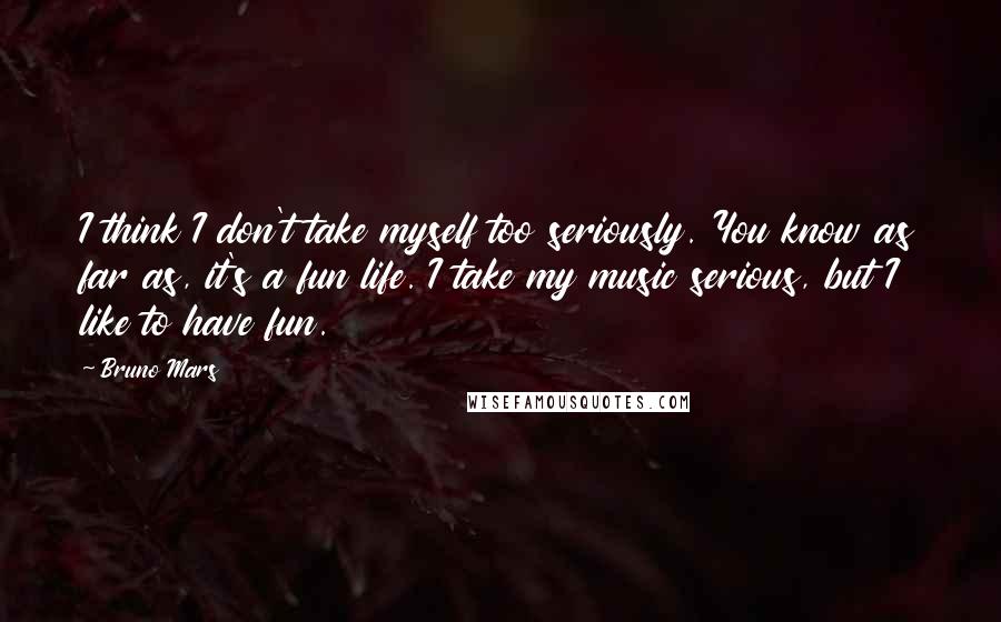 Bruno Mars Quotes: I think I don't take myself too seriously. You know as far as, it's a fun life. I take my music serious, but I like to have fun.