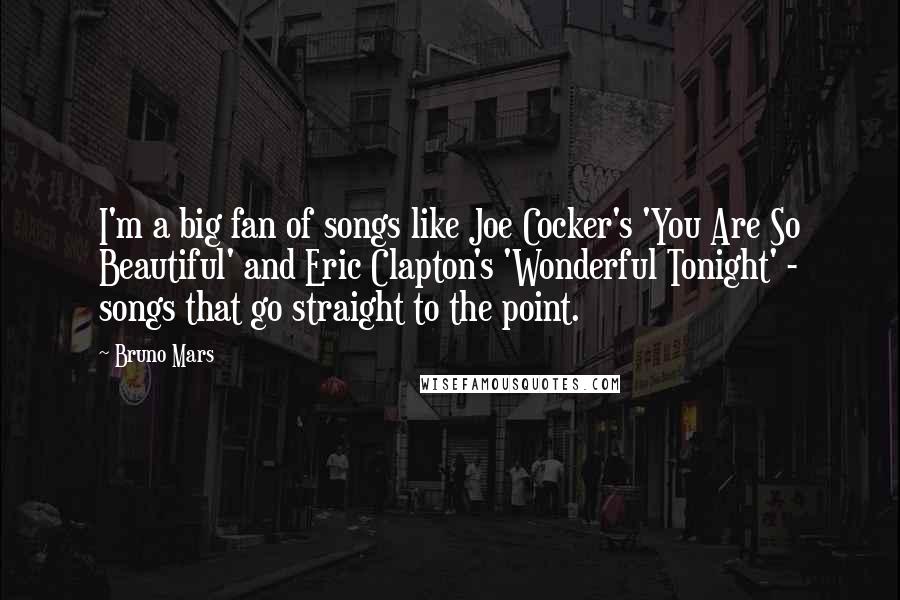 Bruno Mars Quotes: I'm a big fan of songs like Joe Cocker's 'You Are So Beautiful' and Eric Clapton's 'Wonderful Tonight' - songs that go straight to the point.