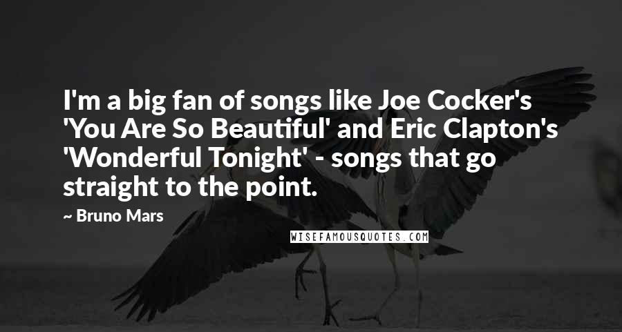 Bruno Mars Quotes: I'm a big fan of songs like Joe Cocker's 'You Are So Beautiful' and Eric Clapton's 'Wonderful Tonight' - songs that go straight to the point.