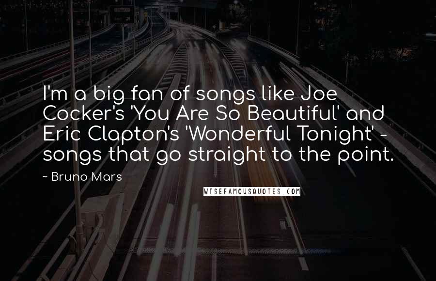 Bruno Mars Quotes: I'm a big fan of songs like Joe Cocker's 'You Are So Beautiful' and Eric Clapton's 'Wonderful Tonight' - songs that go straight to the point.