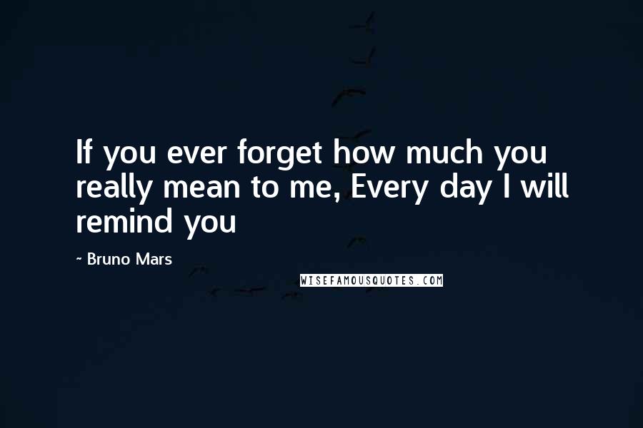 Bruno Mars Quotes: If you ever forget how much you really mean to me, Every day I will remind you