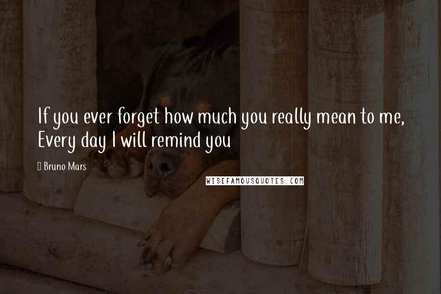 Bruno Mars Quotes: If you ever forget how much you really mean to me, Every day I will remind you