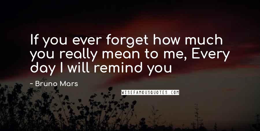 Bruno Mars Quotes: If you ever forget how much you really mean to me, Every day I will remind you