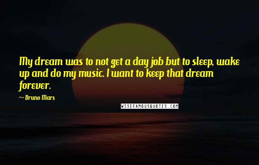 Bruno Mars Quotes: My dream was to not get a day job but to sleep, wake up and do my music. I want to keep that dream forever.