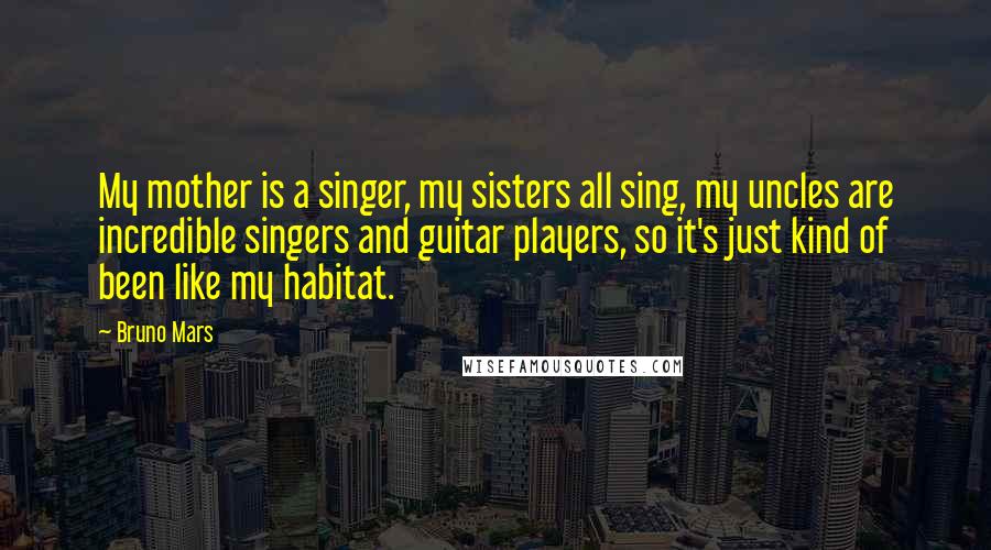 Bruno Mars Quotes: My mother is a singer, my sisters all sing, my uncles are incredible singers and guitar players, so it's just kind of been like my habitat.