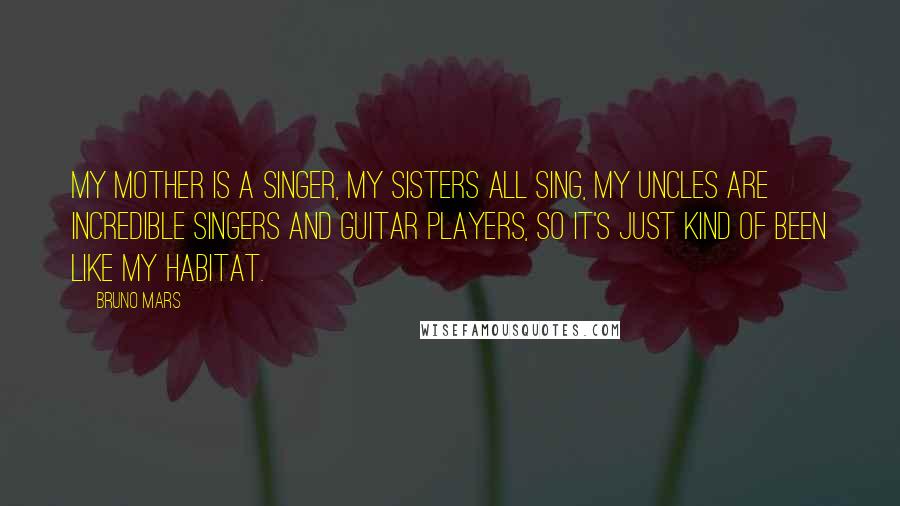 Bruno Mars Quotes: My mother is a singer, my sisters all sing, my uncles are incredible singers and guitar players, so it's just kind of been like my habitat.