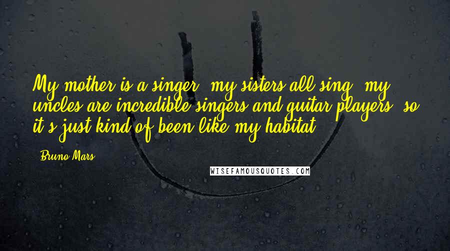 Bruno Mars Quotes: My mother is a singer, my sisters all sing, my uncles are incredible singers and guitar players, so it's just kind of been like my habitat.