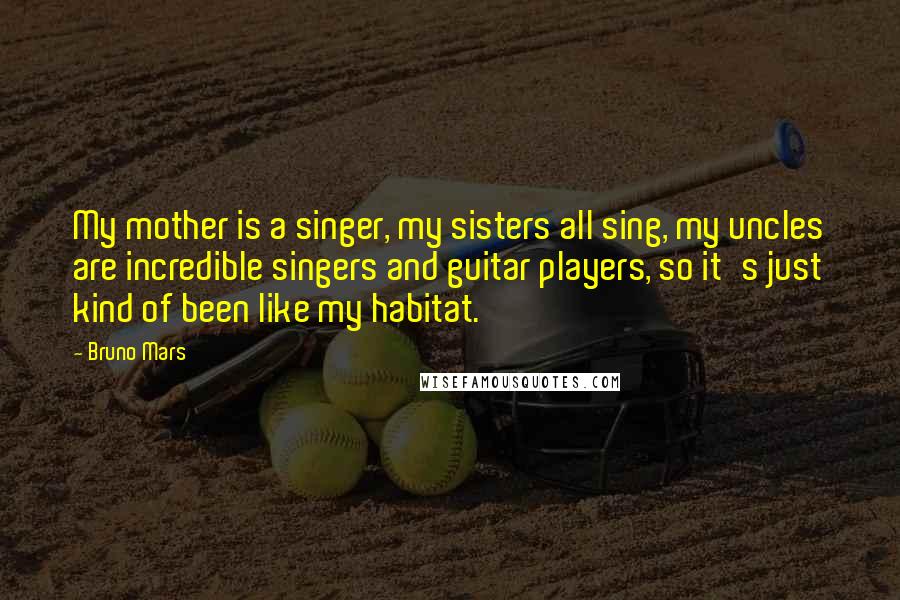 Bruno Mars Quotes: My mother is a singer, my sisters all sing, my uncles are incredible singers and guitar players, so it's just kind of been like my habitat.