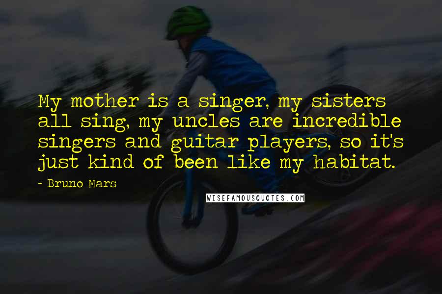 Bruno Mars Quotes: My mother is a singer, my sisters all sing, my uncles are incredible singers and guitar players, so it's just kind of been like my habitat.