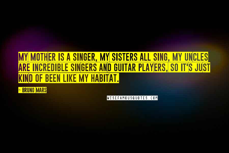 Bruno Mars Quotes: My mother is a singer, my sisters all sing, my uncles are incredible singers and guitar players, so it's just kind of been like my habitat.