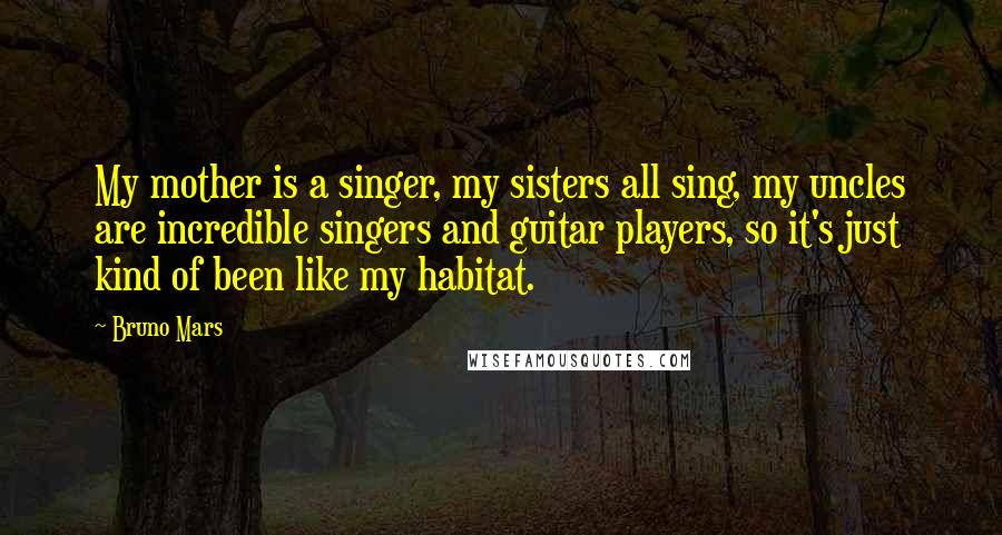 Bruno Mars Quotes: My mother is a singer, my sisters all sing, my uncles are incredible singers and guitar players, so it's just kind of been like my habitat.