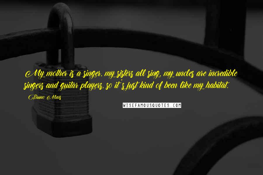 Bruno Mars Quotes: My mother is a singer, my sisters all sing, my uncles are incredible singers and guitar players, so it's just kind of been like my habitat.