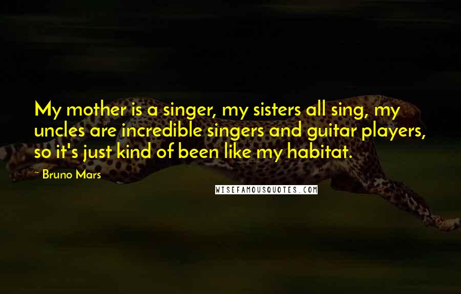 Bruno Mars Quotes: My mother is a singer, my sisters all sing, my uncles are incredible singers and guitar players, so it's just kind of been like my habitat.