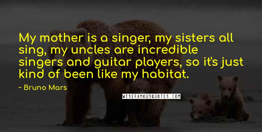 Bruno Mars Quotes: My mother is a singer, my sisters all sing, my uncles are incredible singers and guitar players, so it's just kind of been like my habitat.