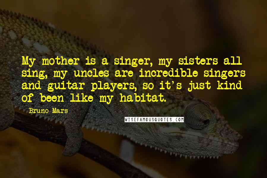 Bruno Mars Quotes: My mother is a singer, my sisters all sing, my uncles are incredible singers and guitar players, so it's just kind of been like my habitat.