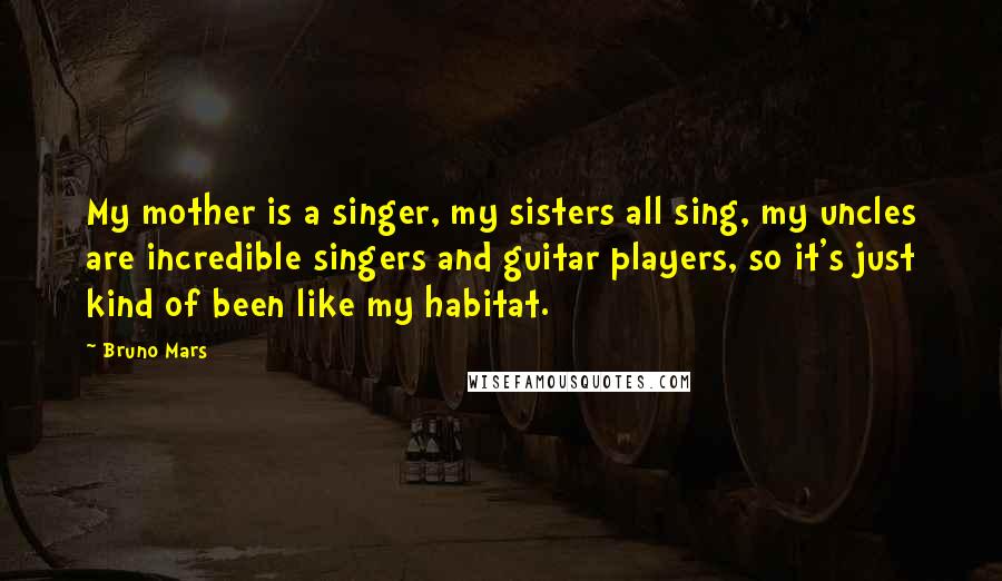 Bruno Mars Quotes: My mother is a singer, my sisters all sing, my uncles are incredible singers and guitar players, so it's just kind of been like my habitat.