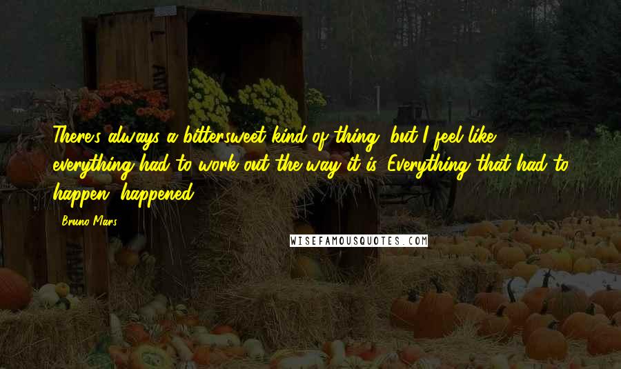 Bruno Mars Quotes: There's always a bittersweet kind of thing, but I feel like everything had to work out the way it is. Everything that had to happen, happened.