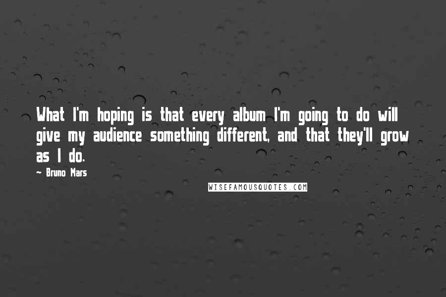Bruno Mars Quotes: What I'm hoping is that every album I'm going to do will give my audience something different, and that they'll grow as I do.