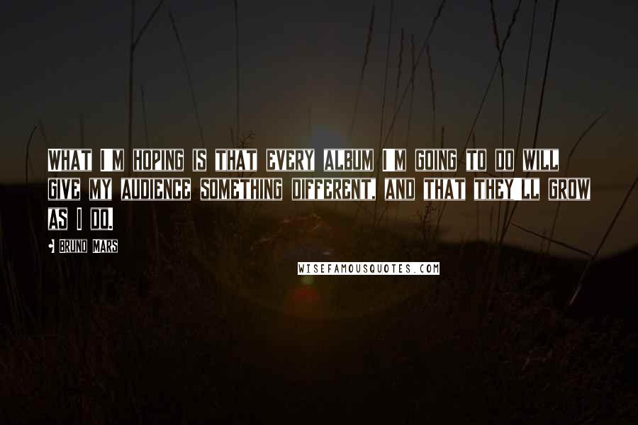 Bruno Mars Quotes: What I'm hoping is that every album I'm going to do will give my audience something different, and that they'll grow as I do.