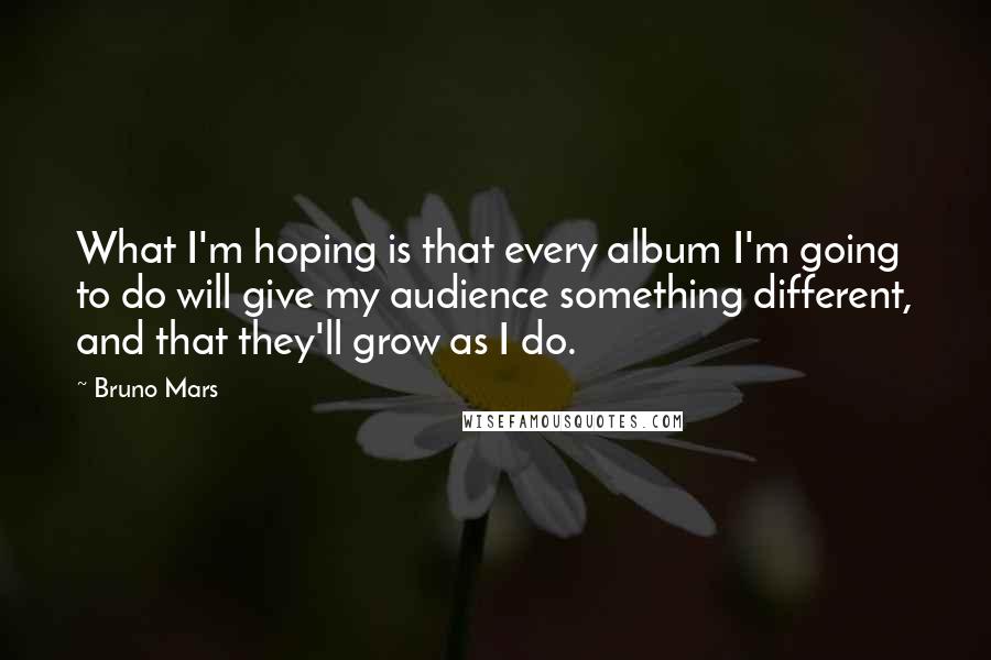 Bruno Mars Quotes: What I'm hoping is that every album I'm going to do will give my audience something different, and that they'll grow as I do.