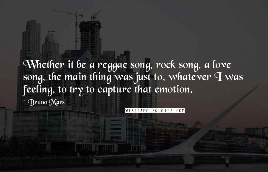 Bruno Mars Quotes: Whether it be a reggae song, rock song, a love song, the main thing was just to, whatever I was feeling, to try to capture that emotion.