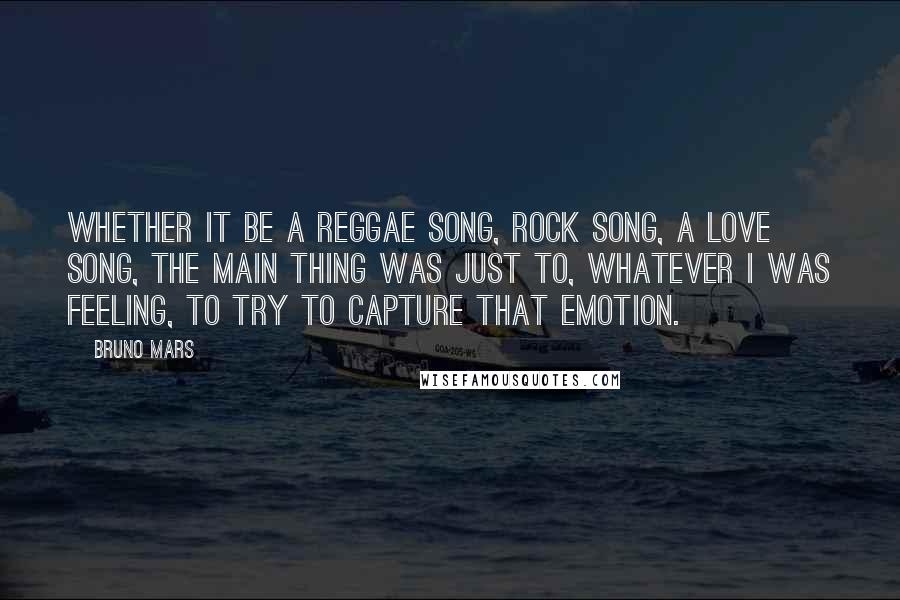 Bruno Mars Quotes: Whether it be a reggae song, rock song, a love song, the main thing was just to, whatever I was feeling, to try to capture that emotion.