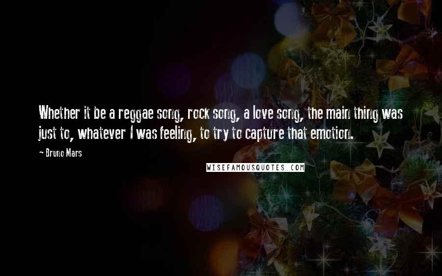 Bruno Mars Quotes: Whether it be a reggae song, rock song, a love song, the main thing was just to, whatever I was feeling, to try to capture that emotion.