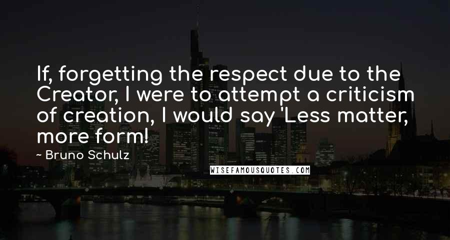 Bruno Schulz Quotes: If, forgetting the respect due to the Creator, I were to attempt a criticism of creation, I would say 'Less matter, more form!