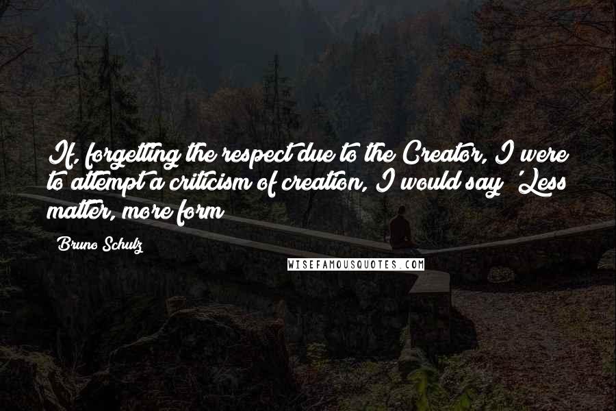 Bruno Schulz Quotes: If, forgetting the respect due to the Creator, I were to attempt a criticism of creation, I would say 'Less matter, more form!