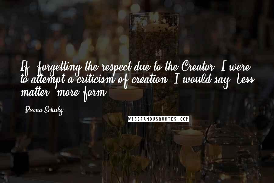 Bruno Schulz Quotes: If, forgetting the respect due to the Creator, I were to attempt a criticism of creation, I would say 'Less matter, more form!