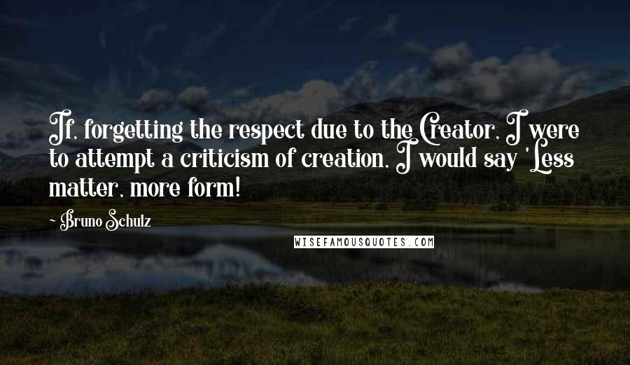 Bruno Schulz Quotes: If, forgetting the respect due to the Creator, I were to attempt a criticism of creation, I would say 'Less matter, more form!