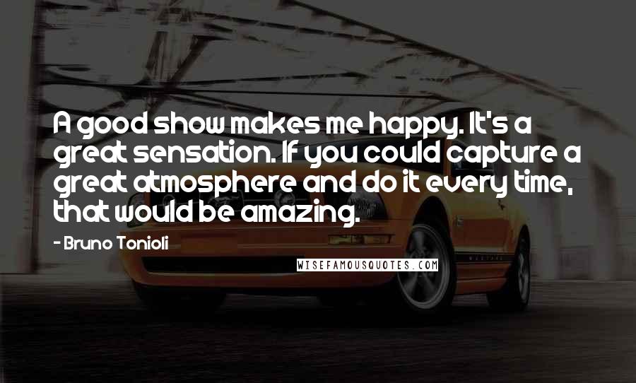 Bruno Tonioli Quotes: A good show makes me happy. It's a great sensation. If you could capture a great atmosphere and do it every time, that would be amazing.