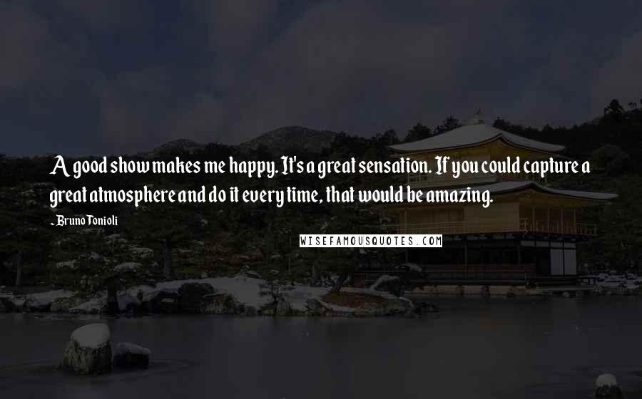 Bruno Tonioli Quotes: A good show makes me happy. It's a great sensation. If you could capture a great atmosphere and do it every time, that would be amazing.