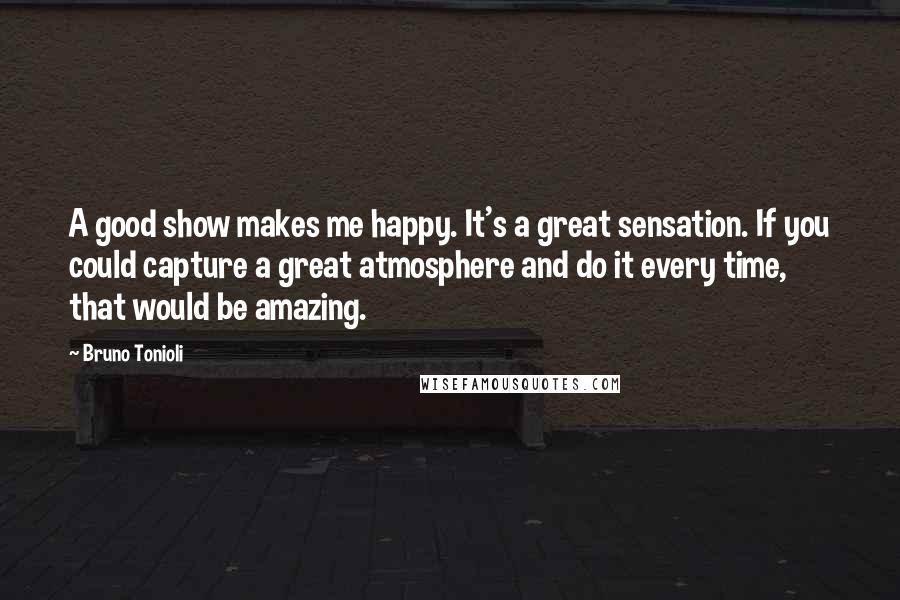 Bruno Tonioli Quotes: A good show makes me happy. It's a great sensation. If you could capture a great atmosphere and do it every time, that would be amazing.