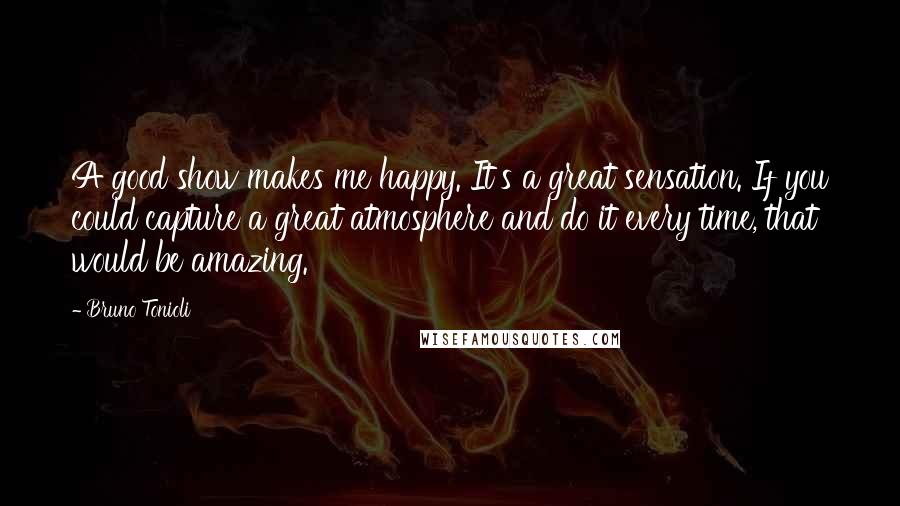 Bruno Tonioli Quotes: A good show makes me happy. It's a great sensation. If you could capture a great atmosphere and do it every time, that would be amazing.