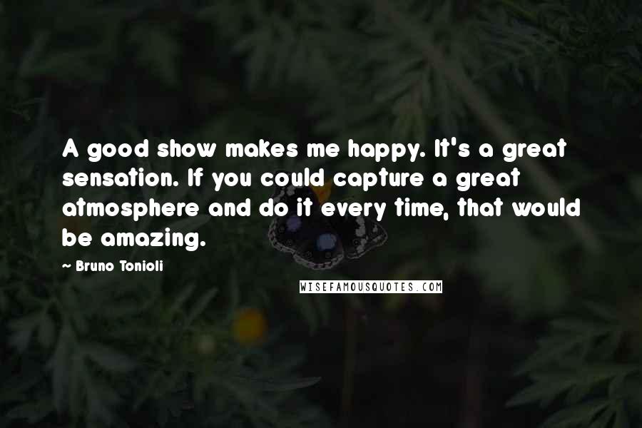 Bruno Tonioli Quotes: A good show makes me happy. It's a great sensation. If you could capture a great atmosphere and do it every time, that would be amazing.