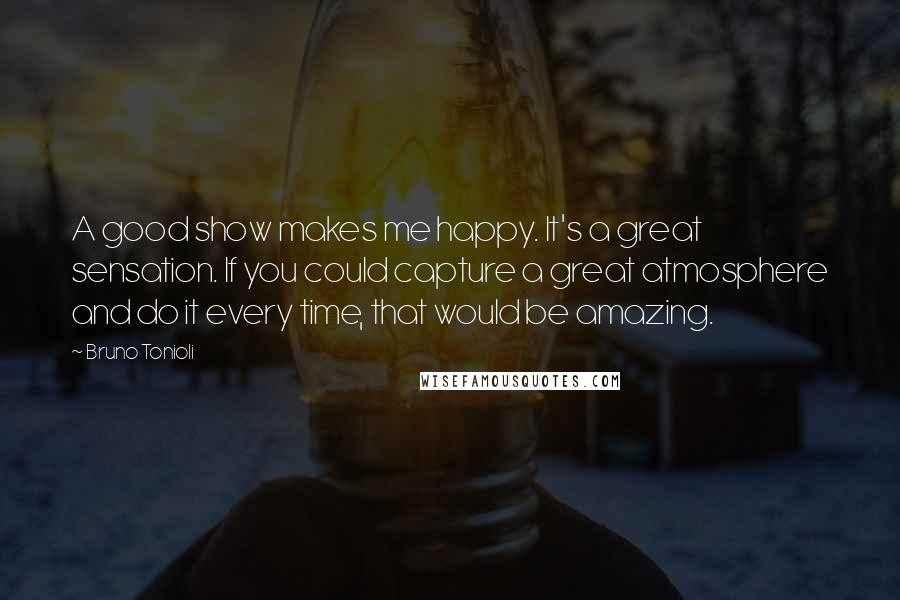 Bruno Tonioli Quotes: A good show makes me happy. It's a great sensation. If you could capture a great atmosphere and do it every time, that would be amazing.